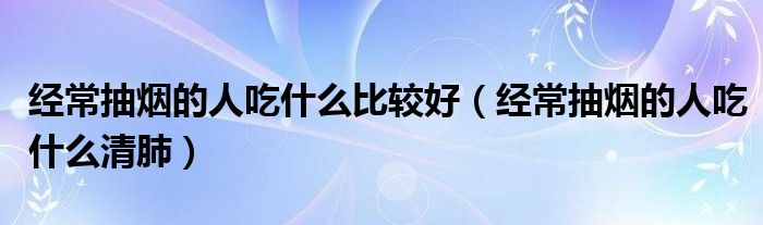 经常抽烟的人吃什么比较好（经常抽烟的人吃什么清肺）