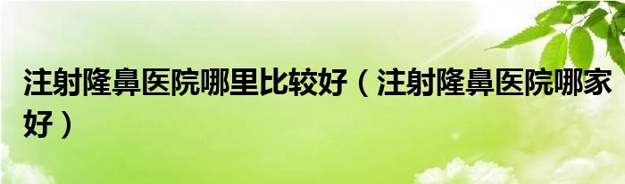 注射隆鼻医院哪里比较好（注射隆鼻医院哪家好）