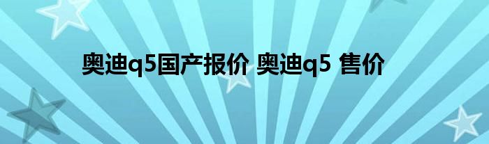 奥迪q5国产报价 奥迪q5 售价