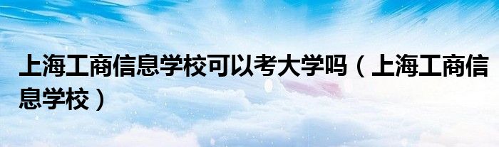 上海工商信息学校可以考大学吗（上海工商信息学校）