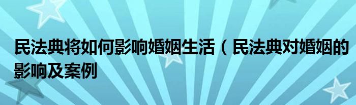 民法典将如何影响婚姻生活（民法典对婚姻的影响及案例