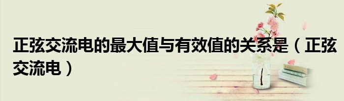 正弦交流电的最大值与有效值的关系是（正弦交流电）