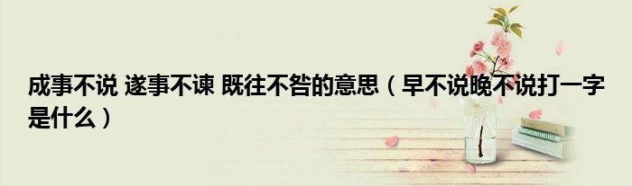 成事不说 遂事不谏 既往不咎的意思（早不说晚不说打一字是什么）
