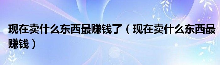 现在卖什么东西最赚钱了（现在卖什么东西最赚钱）