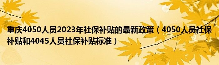重庆4050人员2023年社保补贴的最新政策（4050人员社保补贴和4045人员社保补贴标准）