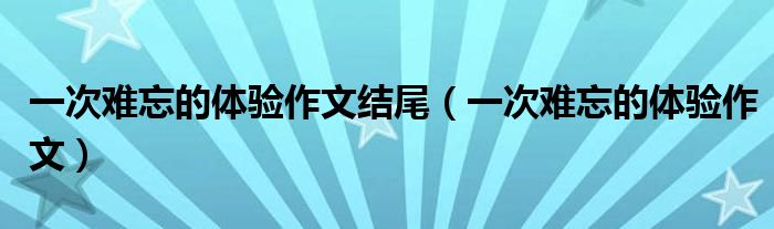 一次难忘的体验作文结尾（一次难忘的体验作文）