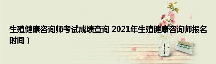 生殖健康咨询师考试成绩查询 2021年生殖健康咨询师报名时间）