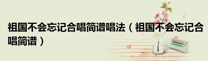 祖国不会忘记合唱简谱唱法（祖国不会忘记合唱简谱）