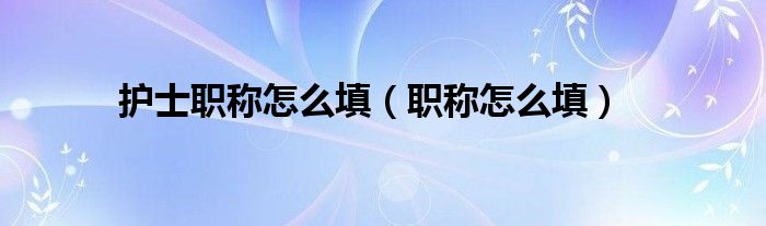 护士职称怎么填（职称怎么填）