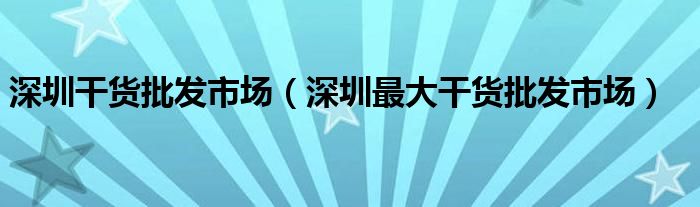 深圳干货批发市场（深圳最大干货批发市场）