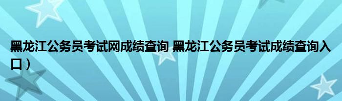 黑龙江公务员考试网成绩查询 黑龙江公务员考试成绩查询入口）