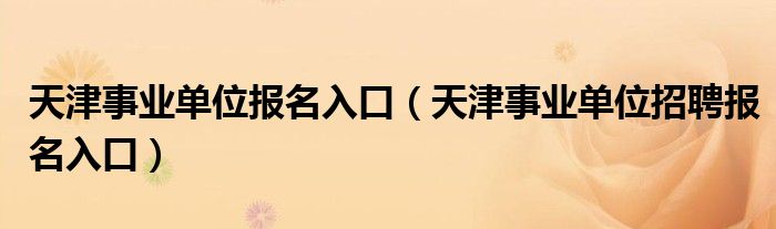 天津事业单位报名入口（天津事业单位招聘报名入口）