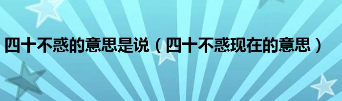 四十不惑的意思是说（四十不惑现在的意思）