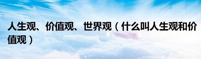 人生观、价值观、世界观（什么叫人生观和价值观）