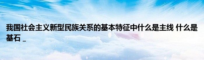 我国社会主义新型民族关系的基本特征中什么是主线 什么是基石 _