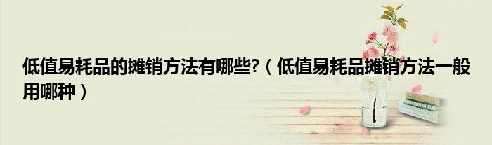 低值易耗品的摊销方法有哪些?（低值易耗品摊销方法一般用哪种）