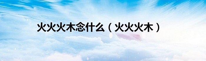 火火火木念什么（火火火木）