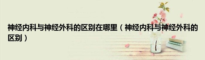 神经内科与神经外科的区别在哪里（神经内科与神经外科的区别）