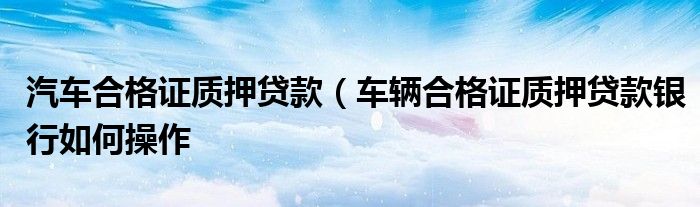 汽车合格证质押贷款（车辆合格证质押贷款银行如何操作