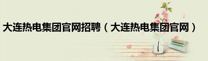 大连热电集团官网招聘（大连热电集团官网）