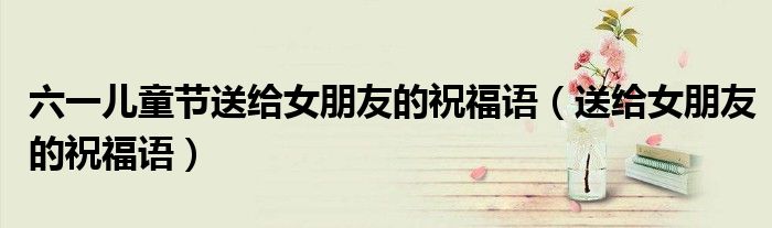 六一儿童节送给女朋友的祝福语（送给女朋友的祝福语）