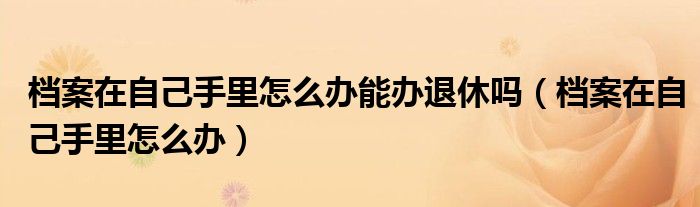 档案在自己手里怎么办能办退休吗（档案在自己手里怎么办）