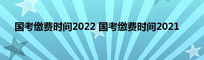 国考缴费时间2022 国考缴费时间2021