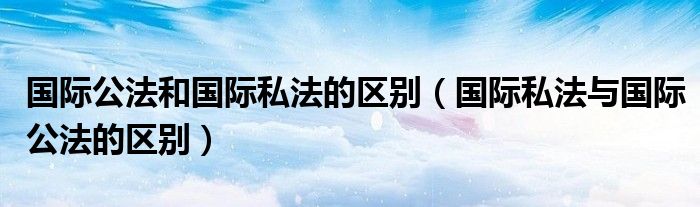 国际公法和国际私法的区别（国际私法与国际公法的区别）