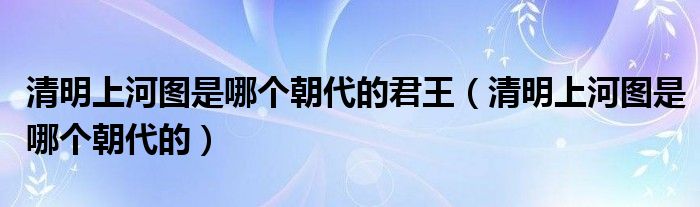 清明上河图是哪个朝代的君王（清明上河图是哪个朝代的）