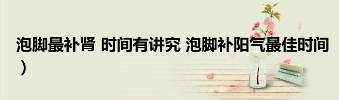 泡脚最补肾 时间有讲究 泡脚补阳气最佳时间）