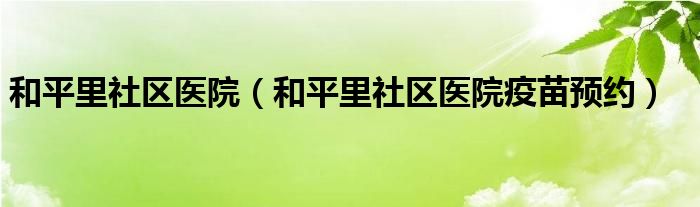 和平里社区医院（和平里社区医院疫苗预约）