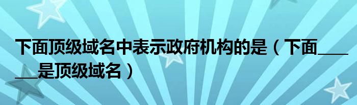 下面顶级域名中表示政府机构的是（下面_______是顶级域名）