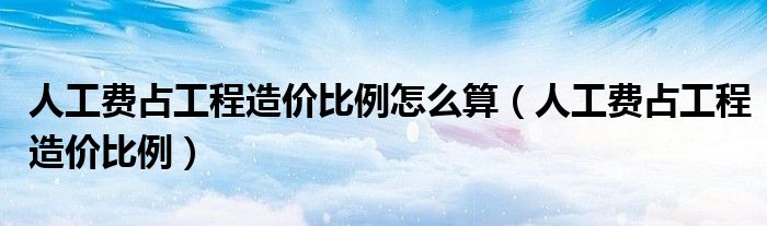 人工费占工程造价比例怎么算（人工费占工程造价比例）