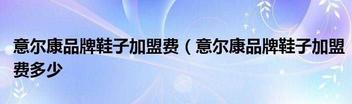 意尔康品牌鞋子加盟费（意尔康品牌鞋子加盟费多少