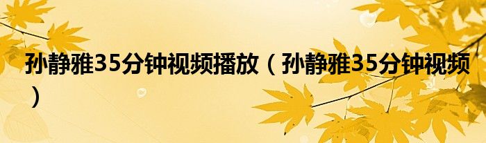 孙静雅35分钟视频播放（孙静雅35分钟视频）
