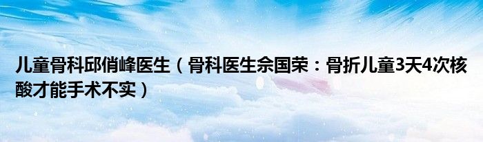 儿童骨科邱俏峰医生（骨科医生佘国荣：骨折儿童3天4次核酸才能手术不实）