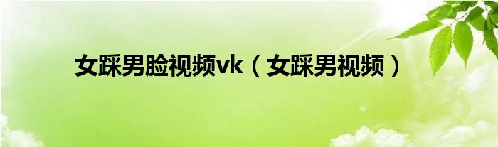女踩男脸视频vk（女踩男视频）
