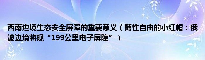 西南边境生态安全屏障的重要意义（随性自由的小红帽：俄波边境将现“199公里电子屏障”）