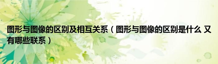 图形与图像的区别及相互关系（图形与图像的区别是什么 又有哪些联系）