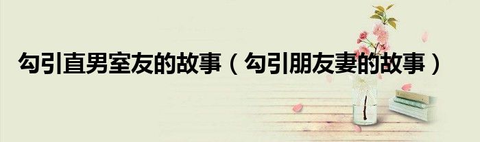 勾引直男室友的故事（勾引朋友妻的故事）