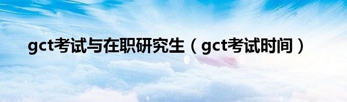 gct考试与在职研究生（gct考试时间）