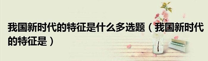 我国新时代的特征是什么多选题（我国新时代的特征是）