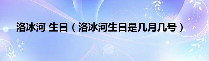 洛冰河 生日（洛冰河生日是几月几号）