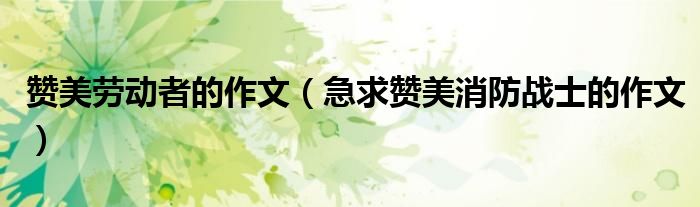 赞美劳动者的作文（急求赞美消防战士的作文）