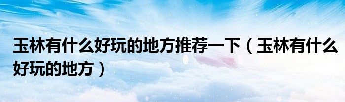 玉林有什么好玩的地方推荐一下（玉林有什么好玩的地方）