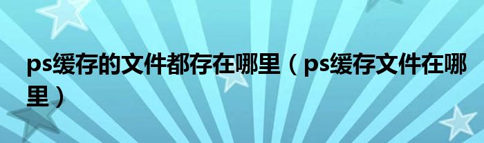 ps缓存的文件都存在哪里（ps缓存文件在哪里）