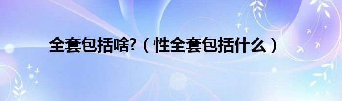 全套包括啥?（性全套包括什么）