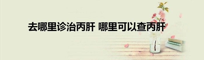 去哪里诊治丙肝 哪里可以查丙肝