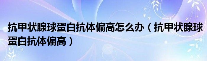 抗甲状腺球蛋白抗体偏高怎么办（抗甲状腺球蛋白抗体偏高）