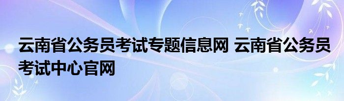 云南省公务员考试专题信息网 云南省公务员考试中心官网